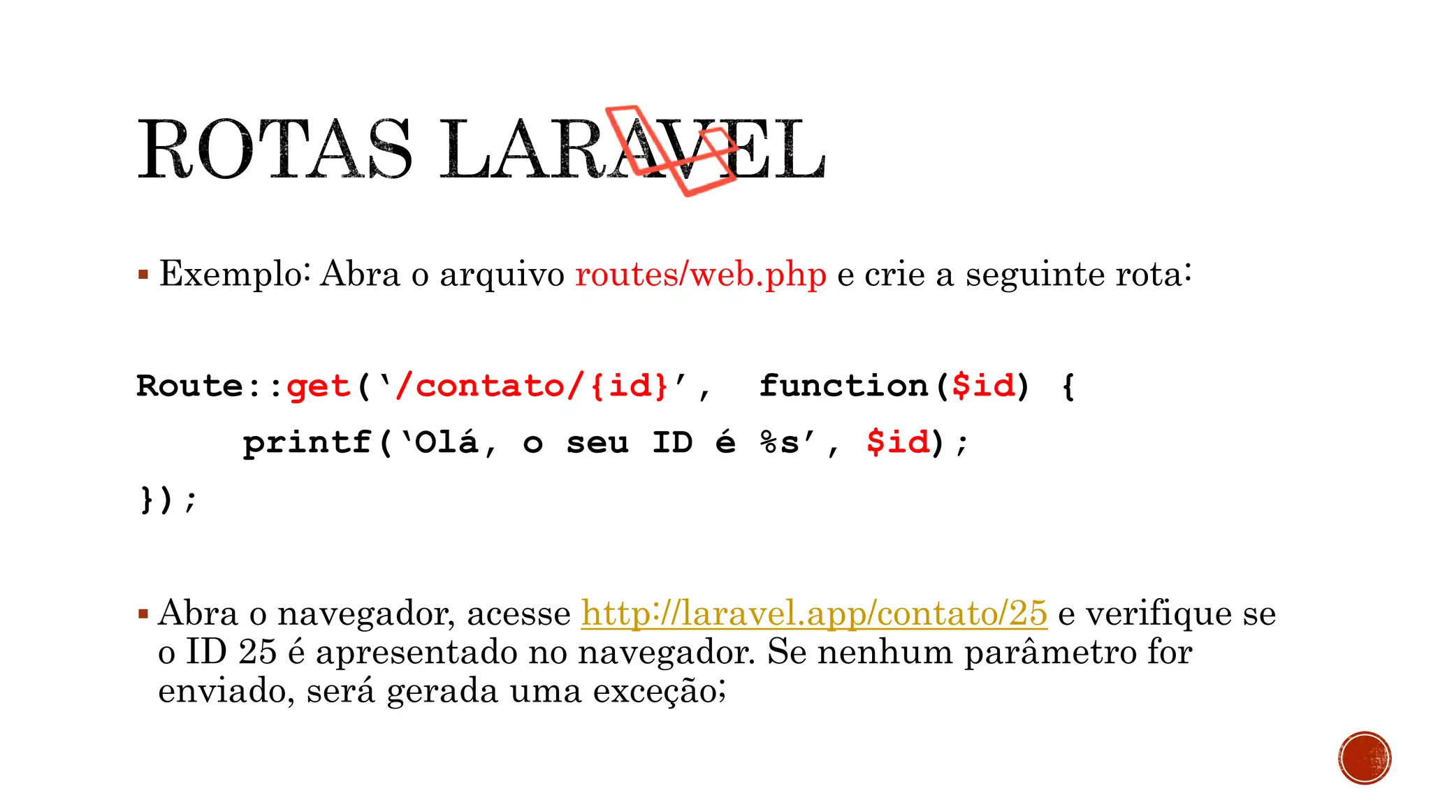  Exemplo: Abra o arquivo routes/web.php e crie a seguinte rota:
Route::get(‘/contato/{id}’, function($id) {
printf(‘Olá, o seu ID é %s’, $id);
});
 Abra o navegador, acesse http://laravel.app/contato/25 e verifique se
o ID 25 é apresentado no navegador. Se nenhum parâmetro for
enviado, será gerada uma exceção;
 