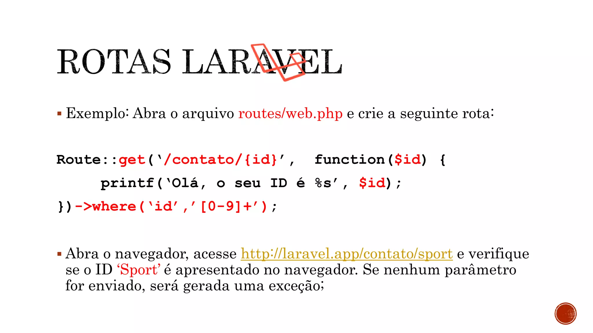  Exemplo: Abra o arquivo routes/web.php e crie a seguinte rota:
Route::get(‘/contato/{id}’, function($id) {
printf(‘Olá, o seu ID é %s’, $id);
})->where(‘id’,’[0-9]+’);
 Abra o navegador, acesse http://laravel.app/contato/sport e verifique
se o ID ‘Sport’ é apresentado no navegador. Se nenhum parâmetro
for enviado, será gerada uma exceção;
 