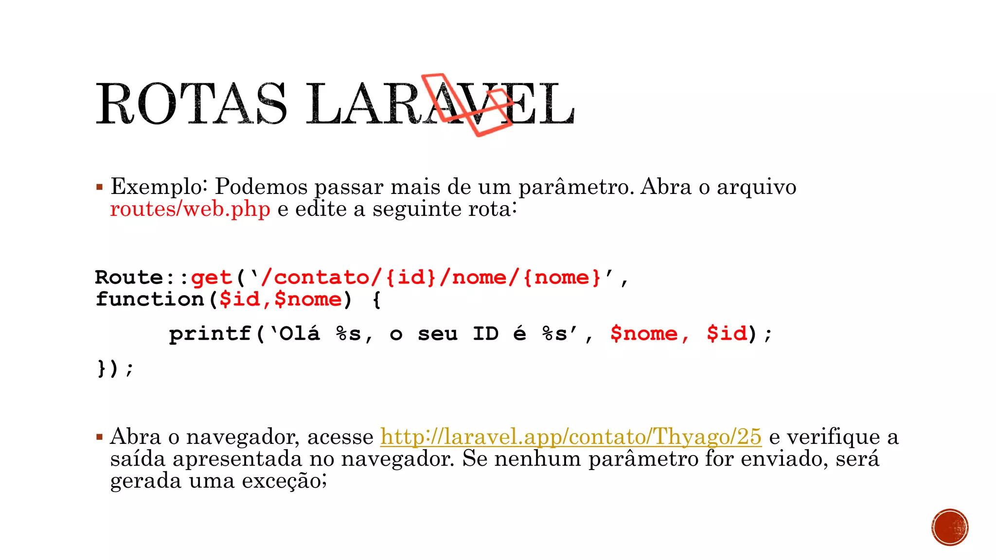  Exemplo: Podemos passar mais de um parâmetro. Abra o arquivo
routes/web.php e edite a seguinte rota:
Route::get(‘/contato/{id}/nome/{nome}’,
function($id,$nome) {
printf(‘Olá %s, o seu ID é %s’, $nome, $id);
});
 Abra o navegador, acesse http://laravel.app/contato/Thyago/25 e verifique a
saída apresentada no navegador. Se nenhum parâmetro for enviado, será
gerada uma exceção;
 