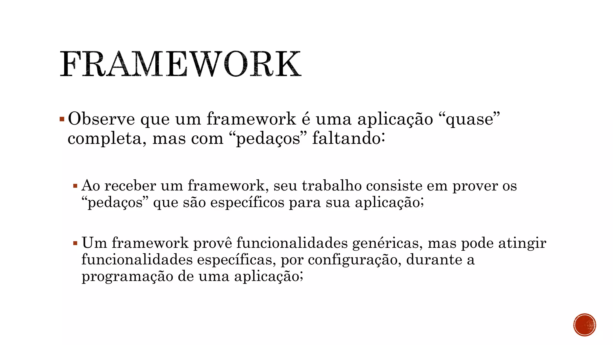 Observe que um framework é uma aplicação “quase”
completa, mas com “pedaços” faltando:
 Ao receber um framework, seu trabalho consiste em prover os
“pedaços” que são específicos para sua aplicação;
 Um framework provê funcionalidades genéricas, mas pode atingir
funcionalidades específicas, por configuração, durante a
programação de uma aplicação;
 