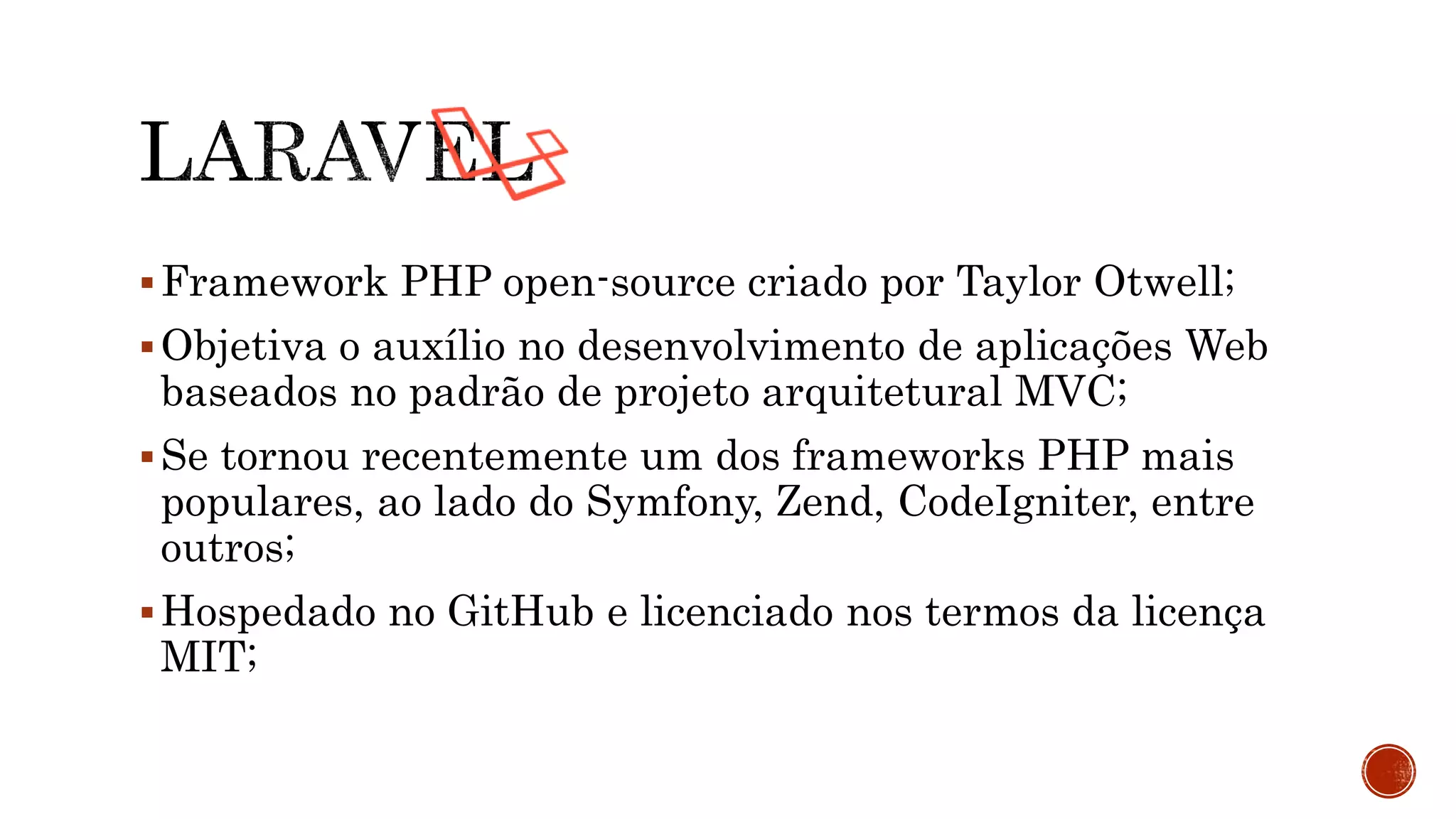 Framework PHP open-source criado por Taylor Otwell;
Objetiva o auxílio no desenvolvimento de aplicações Web
baseados no padrão de projeto arquitetural MVC;
Se tornou recentemente um dos frameworks PHP mais
populares, ao lado do Symfony, Zend, CodeIgniter, entre
outros;
Hospedado no GitHub e licenciado nos termos da licença
MIT;
 