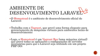  O Homestead é o ambiente de desenvolvimento oficial do
Laravel;
 Trabalha com o Vagrant, que provê uma forma elegante para
gerenciamento de máquinas virtuais para ambientes locais de
desenvolvimento;
 Logo, o Homestead é um Vagrant Box (uma máquina virtual)
que provê todas as aplicações e configurações de servidor
necessárias para que o Laravel seja utilizado em um projeto
PHP OO;
 
