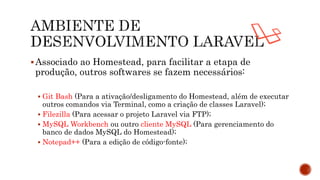Associado ao Homestead, para facilitar a etapa de
produção, outros softwares se fazem necessários:
 Git Bash (Para a ativação/desligamento do Homestead, além de executar
outros comandos via Terminal, como a criação de classes Laravel);
 Filezilla (Para acessar o projeto Laravel via FTP);
 MySQL Workbench ou outro cliente MySQL (Para gerenciamento do
banco de dados MySQL do Homestead);
 Notepad++ (Para a edição de código-fonte);
 