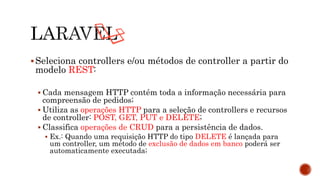 Seleciona controllers e/ou métodos de controller a partir do
modelo REST:
 Cada mensagem HTTP contém toda a informação necessária para
compreensão de pedidos;
 Utiliza as operações HTTP para a seleção de controllers e recursos
de controller: POST, GET, PUT e DELETE;
 Classifica operações de CRUD para a persistência de dados.
 Ex.: Quando uma requisição HTTP do tipo DELETE é lançada para
um controller, um método de exclusão de dados em banco poderá ser
automaticamente executada;
 
