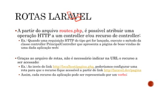 A partir do arquivo routes.php, é possível atribuir uma
operação HTTP a um controller e/ou recurso de controller;
 Ex.: Quando uma requisição HTTP do tipo get for lançada, execute o método da
classe controller PrincipalController que apresenta a página de boas-vindas de
uma dada aplicação web;
 Graças ao arquivo de rotas, não é necessário indicar na URL o recurso a
ser acessado;
 Ex.: Ao invés do link http://localhost/pagina.php, poderíamos configurar uma
rota para que o recurso fique acessível a partir do link http://laravel.dev/pagina
 Assim, cada recurso da aplicação pode ser representado por um verbo;
 