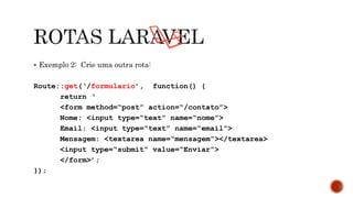  Exemplo 2: Crie uma outra rota:
Route::get(‘/formulario’, function() {
return ‘
<form method=“post” action=“/contato”>
Nome: <input type=“text” name=“nome”>
Email: <input type=“text” name=“email”>
Mensagem: <textarea name=“mensagem”></textarea>
<input type=“submit” value=“Enviar”>
</form>’;
});
 