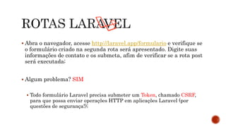 Abra o navegador, acesse http://laravel.app/formulario e verifique se
o formulário criado na segunda rota será apresentado. Digite suas
informações de contato e os submeta, afim de verificar se a rota post
será executada;
 Algum problema? SIM
 Todo formulário Laravel precisa submeter um Token, chamado CSRF,
para que possa enviar operações HTTP em aplicações Laravel (por
questões de segurança!);
 