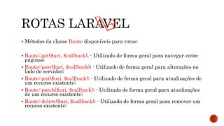  Métodos da classe Route disponíveis para rotas:
 Route::get($uri, $callback); - Utilizado de forma geral para navegar entre
páginas;
 Route::post($uri, $callback); - Utilizado de forma geral para alterações no
lado do servidor;
 Route::put($uri, $callback); - Utilizado de forma geral para atualizações de
um recurso existente;
 Route::patch($uri, $callback); - Utilizado de forma geral para atualizações
de um recurso existente;
 Route::delete($uri, $callback); - Utilizado de forma geral para remover um
recurso existente;
 