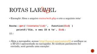 Exemplo: Abra o arquivo routes/web.php e crie a seguinte rota:
Route::get(‘/contato/{id}’, function($id) {
printf(‘Olá, o seu ID é %s’, $id);
});
 Abra o navegador, acesse http://laravel.app/contato/25 e verifique se
o ID 25 é apresentado no navegador. Se nenhum parâmetro for
enviado, será gerada uma exceção;
 