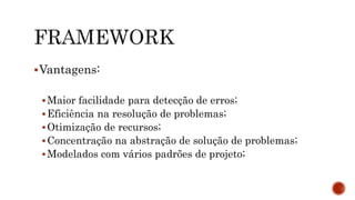 Vantagens:
Maior facilidade para detecção de erros;
Eficiência na resolução de problemas;
Otimização de recursos;
Concentração na abstração de solução de problemas;
Modelados com vários padrões de projeto;
 