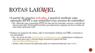 A partir do arquivo web.php, é possível atribuir uma
operação HTTP a um controller e/ou recurso de controller;
 Ex.: Quando uma requisição HTTP do tipo get for lançada, execute o método da
classe controller PrincipalController que apresenta a página de boas-vindas de
uma dada aplicação web;
 Graças ao arquivo de rotas, não é necessário indicar na URL o recurso a
ser acessado;
 Ex.: Ao invés do link http://localhost:8000/pagina.php, poderíamos configurar
uma rota para que o recurso fique acessível a partir do link
http://localhost:8000/pagina
 Assim, cada recurso da aplicação pode ser representado por um verbo;
 