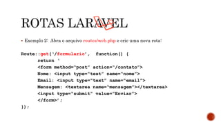  Exemplo 2: Abra o arquivo routes/web.php e crie uma nova rota:
Route::get(‘/formulario’, function() {
return ‘
<form method=“post” action=“/contato”>
Nome: <input type=“text” name=“nome”>
Email: <input type=“text” name=“email”>
Mensagem: <textarea name=“mensagem”></textarea>
<input type=“submit” value=“Enviar”>
</form>’;
});
 