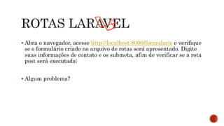  Abra o navegador, acesse http://localhost:8000/formulario e verifique
se o formulário criado no arquivo de rotas será apresentado. Digite
suas informações de contato e os submeta, afim de verificar se a rota
post será executada;
 Algum problema?
 