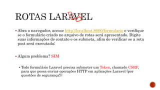  Abra o navegador, acesse http://localhost:8000/formulario e verifique
se o formulário criado no arquivo de rotas será apresentado. Digite
suas informações de contato e os submeta, afim de verificar se a rota
post será executada;
 Algum problema? SIM
 Todo formulário Laravel precisa submeter um Token, chamado CSRF,
para que possa enviar operações HTTP em aplicações Laravel (por
questões de segurança!);
 