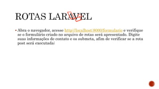  Abra o navegador, acesse http://localhost:8000/formulario e verifique
se o formulário criado no arquivo de rotas será apresentado. Digite
suas informações de contato e os submeta, afim de verificar se a rota
post será executada;
 