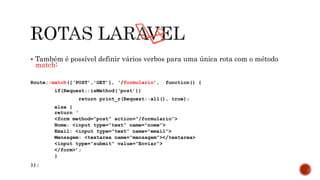  Também é possível definir vários verbos para uma única rota com o método
match:
Route::match([‘POST’,’GET’], ‘/formulario’, function() {
if(Request::isMethod(‘post’))
return print_r(Request::all(), true);
else {
return ‘
<form method=“post” action=“/formulario”>
Nome: <input type=“text” name=“nome”>
Email: <input type=“text” name=“email”>
Mensagem: <textarea name=“mensagem”></textarea>
<input type=“submit” value=“Enviar”>
</form>’;
}
});
 
