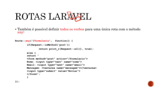  Também é possível definir todos os verbos para uma única rota com o método
any:
Route::any(‘/formulario’, function() {
if(Request::isMethod(‘post’))
return print_r(Request::all(), true);
else {
return ‘
<form method=“post” action=“/formulario”>
Nome: <input type=“text” name=“nome”>
Email: <input type=“text” name=“email”>
Mensagem: <textarea name=“mensagem”></textarea>
<input type=“submit” value=“Enviar”>
</form>’;
}
});
 