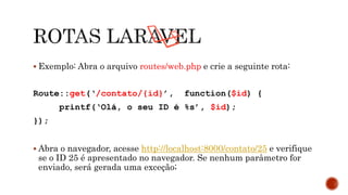  Exemplo: Abra o arquivo routes/web.php e crie a seguinte rota:
Route::get(‘/contato/{id}’, function($id) {
printf(‘Olá, o seu ID é %s’, $id);
});
 Abra o navegador, acesse http://localhost:8000/contato/25 e verifique
se o ID 25 é apresentado no navegador. Se nenhum parâmetro for
enviado, será gerada uma exceção;
 