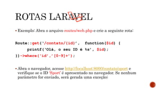  Exemplo: Abra o arquivo routes/web.php e crie a seguinte rota:
Route::get(‘/contato/{id}’, function($id) {
printf(‘Olá, o seu ID é %s’, $id);
})->where(‘id’,’[0-9]+’);
 Abra o navegador, acesse http://localhost:8000/contato/sport e
verifique se o ID ‘Sport’ é apresentado no navegador. Se nenhum
parâmetro for enviado, será gerada uma exceção;
 