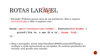  Exemplo: Podemos passar mais de um parâmetro. Abra o arquivo
routes/web.php e edite a seguinte rota:
Route::get(‘/contato/{id}/{nome}’, function($id,$nome) {
printf(‘Olá %s, o seu ID é %s’, $nome, $id);
});
 Abra o navegador, acesse http://localhost:80000/contato/25/Thyago e
verifique a saída apresentada no navegador. Se nenhum parâmetro for
enviado, será gerada uma exceção;
 