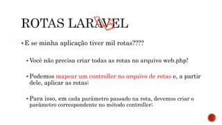 E se minha aplicação tiver mil rotas????
 Você não precisa criar todas as rotas no arquivo web.php!
 Podemos mapear um controller no arquivo de rotas e, a partir
dele, aplicar as rotas;
 Para isso, em cada parâmetro passado na rota, devemos criar o
parâmetro correspondente no método controller;
 