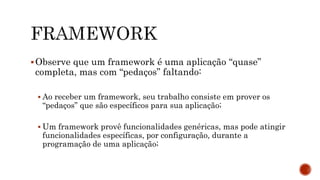 Observe que um framework é uma aplicação “quase”
completa, mas com “pedaços” faltando:
 Ao receber um framework, seu trabalho consiste em prover os
“pedaços” que são específicos para sua aplicação;
 Um framework provê funcionalidades genéricas, mas pode atingir
funcionalidades específicas, por configuração, durante a
programação de uma aplicação;
 