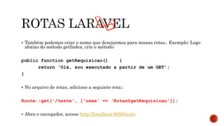  Também podemos criar o nome que desejarmos para nossas rotas. Exemplo: Logo
abaixo do método getIndex, crie o método:
public function getRequisicao() {
return 'Olá, sou executado a partir de um GET';
}
 No arquivo de rotas, adicione a seguinte rota:
Route::get('/teste', ['uses' => ‘Rotas@getRequisicao']);
 Abra o navegador, acesse http://localhost:8000/teste
 