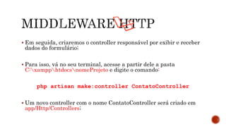  Em seguida, criaremos o controller responsável por exibir e receber
dados do formulário;
 Para isso, vá no seu terminal, acesse a partir dele a pasta
C:xampphtdocsnomeProjeto e digite o comando:
php artisan make:controller ContatoController
 Um novo controller com o nome ContatoController será criado em
app/Http/Controllers;
 