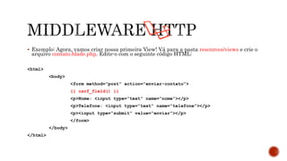  Exemplo: Agora, vamos criar nossa primeira View! Vá para a pasta resources/views e crie o
arquivo contato.blade.php. Edite-o com o seguinte código HTML:
<html>
<body>
<form method=“post” action=“enviar-contato”>
{{ csrf_field() }}
<p>Nome: <input type=“text” name=“nome”></p>
<p>Telefone: <input type=“text” name=“telefone”></p>
<p><input type=“submit” value=“enviar”></p>
</form>
</body>
</html>
 