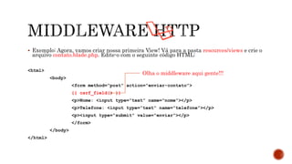  Exemplo: Agora, vamos criar nossa primeira View! Vá para a pasta resources/views e crie o
arquivo contato.blade.php. Edite-o com o seguinte código HTML:
<html>
<body>
<form method=“post” action=“enviar-contato”>
{{ csrf_field() }}
<p>Nome: <input type=“text” name=“nome”></p>
<p>Telefone: <input type=“text” name=“telefone”></p>
<p><input type=“submit” value=“enviar”></p>
</form>
</body>
</html>
Olha o middleware aqui gente!!!
 