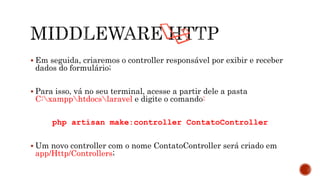  Em seguida, criaremos o controller responsável por exibir e receber
dados do formulário;
 Para isso, vá no seu terminal, acesse a partir dele a pasta
C:xampphtdocslaravel e digite o comando:
php artisan make:controller ContatoController
 Um novo controller com o nome ContatoController será criado em
app/Http/Controllers;
 