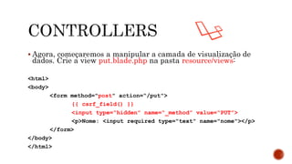  Agora, começaremos a manipular a camada de visualização de
dados. Crie a view put.blade.php na pasta resource/views:
<html>
<body>
<form method="post" action=“/put">
{{ csrf_field() }}
<input type=“hidden” name=“_method” value=“PUT”>
<p>Nome: <input required type="text" name="nome"></p>
</form>
</body>
</html>
 