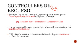  Exemplo: Vá no seu terminal, acesse a partir dele a pasta
C:xampphtdocslaravel e digite o comando:
php artisan make:controller LivroController
 Um novo controller com o nome LivroController será criado em
app/Http/Controllers;
 OBS.: Os alunos com o Homestead deverão digitar --resource
no final do comando!
 