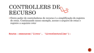  Outro poder de controladoras de recurso é a simplificação do registro
de rotas. Continuando nosso exemplo, acesse o arquivo de rotas e
registre a seguinte rota:
Route::resource(‘livro', ‘LivroController’);
 