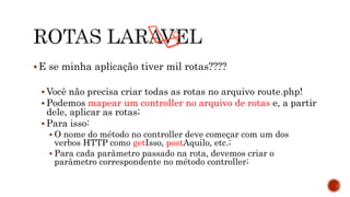 E se minha aplicação tiver mil rotas????
 Você não precisa criar todas as rotas no arquivo route.php!
 Podemos mapear um controller no arquivo de rotas e, a partir
dele, aplicar as rotas;
 Para isso:
 O nome do método no controller deve começar com um dos
verbos HTTP como getIsso, postAquilo, etc.;
 Para cada parâmetro passado na rota, devemos criar o
parâmetro correspondente no método controller;
 