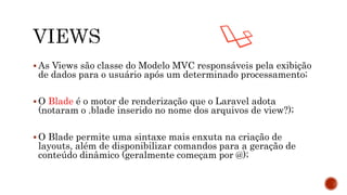  As Views são classe do Modelo MVC responsáveis pela exibição
de dados para o usuário após um determinado processamento;
 O Blade é o motor de renderização que o Laravel adota
(notaram o .blade inserido no nome dos arquivos de view?);
 O Blade permite uma sintaxe mais enxuta na criação de
layouts, além de disponibilizar comandos para a geração de
conteúdo dinâmico (geralmente começam por @);
 
