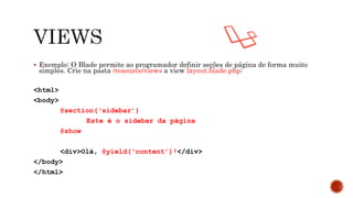  Exemplo: O Blade permite ao programador definir seções de página de forma muito
simples. Crie na pasta /resource/views a view layout.blade.php:
<html>
<body>
@section(‘sidebar’)
Este é o sidebar da página
@show
<div>Olá, @yield(‘content’)!</div>
</body>
</html>
 