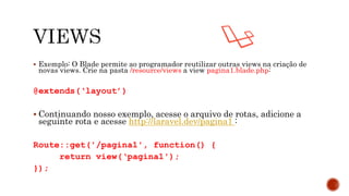  Exemplo: O Blade permite ao programador reutilizar outras views na criação de
novas views. Crie na pasta /resource/views a view pagina1.blade.php:
@extends(‘layout’)
 Continuando nosso exemplo, acesse o arquivo de rotas, adicione a
seguinte rota e acesse http://laravel.dev/pagina1 :
Route::get('/pagina1', function() {
return view(‘pagina1');
});
 