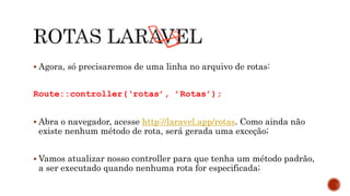  Agora, só precisaremos de uma linha no arquivo de rotas:
Route::controller(‘rotas’, ’Rotas’);
 Abra o navegador, acesse http://laravel.app/rotas. Como ainda não
existe nenhum método de rota, será gerada uma exceção;
 Vamos atualizar nosso controller para que tenha um método padrão,
a ser executado quando nenhuma rota for especificada;
 