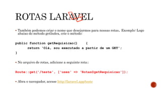  Também podemos criar o nome que desejarmos para nossas rotas. Exemplo: Logo
abaixo do método getIndex, crie o método:
public function getRequisicao() {
return 'Olá, sou executado a partir de um GET';
}
 No arquivo de rotas, adicione a seguinte rota:
Route::get('/teste', ['uses' => ‘Rotas@getRequisicao']);
 Abra o navegador, acesse http://laravel.app/teste
 