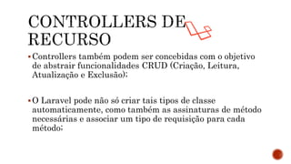 Controllers também podem ser concebidas com o objetivo
de abstrair funcionalidades CRUD (Criação, Leitura,
Atualização e Exclusão);
O Laravel pode não só criar tais tipos de classe
automaticamente, como também as assinaturas de método
necessárias e associar um tipo de requisição para cada
método;
 