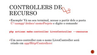 Exemplo: Vá no seu terminal, acesse a partir dele a pasta
C:xampphtdocsnomeProjeto e digite o comando:
php artisan make:controller LivroController --resource
Um novo controller com o nome LivroController será
criado em app/Http/Controllers;
 