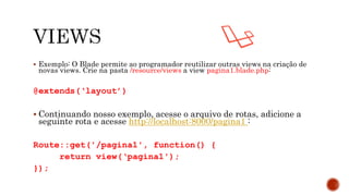  Exemplo: O Blade permite ao programador reutilizar outras views na criação de
novas views. Crie na pasta /resource/views a view pagina1.blade.php:
@extends(‘layout’)
 Continuando nosso exemplo, acesse o arquivo de rotas, adicione a
seguinte rota e acesse http://localhost:8000/pagina1 :
Route::get('/pagina1', function() {
return view(‘pagina1');
});
 
