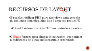É possível utilizar PHP puro nas views para geração
de conteúdo dinâmico. Mas isso é uma boa prática???
O ideal é só inserir scripts PHP nos controllers e models!
O Blade fornece uma sintaxe e instruções que tornam
a codificação de Views mais enxuta e organizada;
 