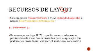 Crie na pasta /resource/views a view exibindo.blade.php e
acesse http://localhost:8000/nao-esc :
{{ $conteudo }}
Sem escape, as tags HTML que foram enviadas como
parâmetros de view foram enviadas para a aplicação (eu
poderia ter enviado um Javascript malicioso, concorda?);
 