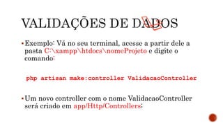 Exemplo: Vá no seu terminal, acesse a partir dele a
pasta C:xampphtdocsnomeProjeto e digite o
comando:
php artisan make:controller ValidacaoController
Um novo controller com o nome ValidacaoController
será criado em app/Http/Controllers;
 