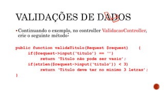 Continuando o exemplo, no controller ValidacaoController,
crie o seguinte método:
public function validaTitulo(Request $request) {
if($request->input(‘titulo’) == ‘’)
return ‘Título não pode ser vazio’;
if(strlen($request->input(‘titulo’)) < 3)
return ‘Título deve ter no mínimo 3 letras’;
}
 