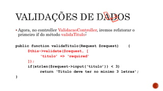  Agora, no controller ValidacaoController, iremos refatorar o
primeiro if do método validaTitulo:
public function validaTitulo(Request $request) {
$this->validate($request, [
‘titulo’ => ‘required’
]);
if(strlen($request->input(‘titulo’)) < 3)
return ‘Título deve ter no mínimo 3 letras’;
}
 