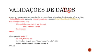  Agora, começaremos a manipular a camada de visualização de dados. Crie a view
form.blade.php na pasta resources/views e acesse http://localhost:8000/form :
@if(count($errors) > 0)
@foreach($errors->all() as $error)
<p>{{ $error }}</p>
@endforeach
@endif
<form method="post">
{{ csrf_field() }}
<p>Titulo: <input type="text" name=“titulo"></p>
<input type=“submit” value=“Enviar”>
</form>
 