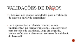 O Laravel nos propõe facilidades para a validação
de dados a partir de controllers;
Para apresentar o referido recurso, vamos
implementar, na forma tradicional, um controller
com métodos de validação. Logo em seguida,
iremos refatorar a classe com recursos de validação
do Laravel;
 